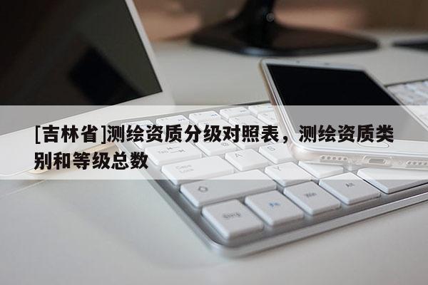 [吉林省]测绘资质分级对照表，测绘资质类别和等级总数