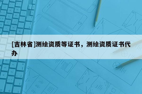 [吉林省]测绘资质等证书，测绘资质证书代办