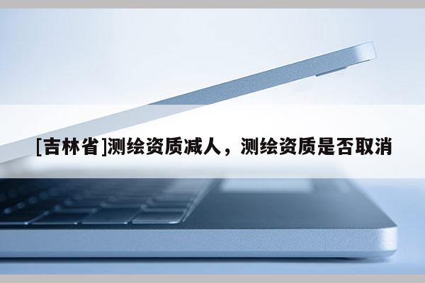 [吉林省]测绘资质减人，测绘资质是否取消