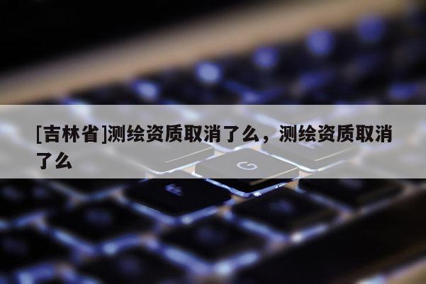 [吉林省]测绘资质取消了么，测绘资质取消了么