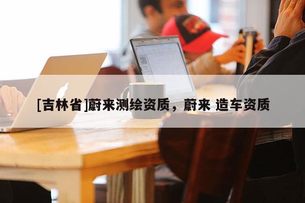 [吉林省]蔚来测绘资质，蔚来 造车资质