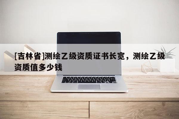 [吉林省]测绘乙级资质证书长宽，测绘乙级资质值多少钱