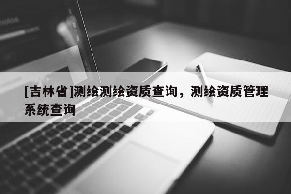 [吉林省]测绘测绘资质查询，测绘资质管理系统查询