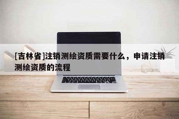 [吉林省]注销测绘资质需要什么，申请注销测绘资质的流程