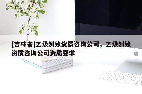 [吉林省]乙级测绘资质咨询公司，乙级测绘资质咨询公司资质要求