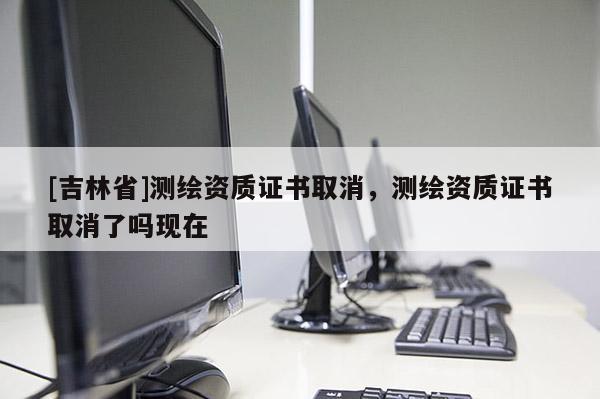 [吉林省]测绘资质证书取消，测绘资质证书取消了吗现在