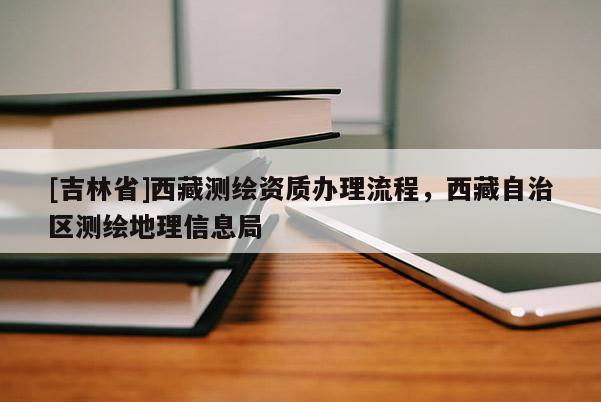 [吉林省]西藏测绘资质办理流程，西藏自治区测绘地理信息局