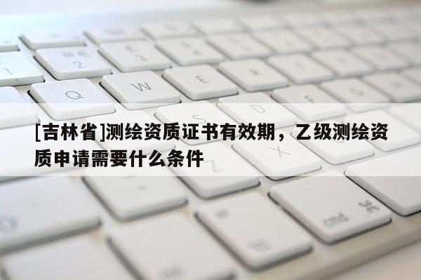 [吉林省]测绘资质证书有效期，乙级测绘资质申请需要什么条件