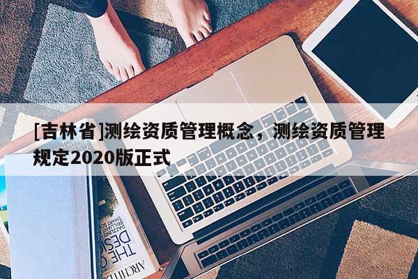 [吉林省]测绘资质管理概念，测绘资质管理规定2020版正式