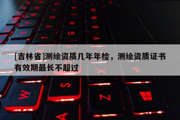 [吉林省]测绘资质几年年检，测绘资质证书有效期最长不超过