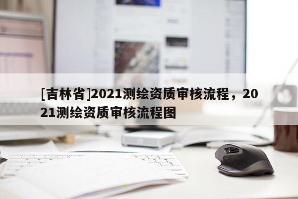[吉林省]2021测绘资质审核流程，2021测绘资质审核流程图