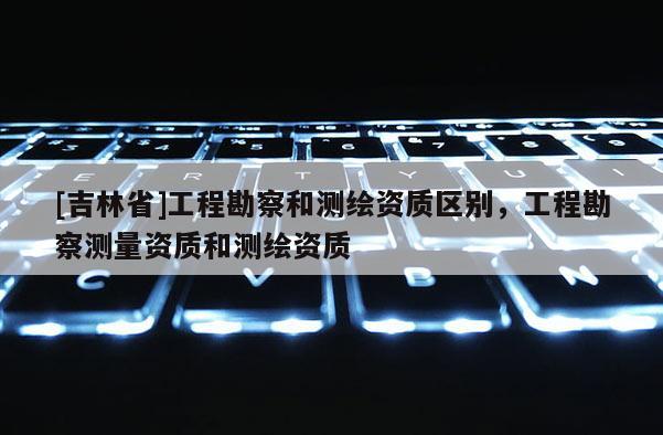[吉林省]工程勘察和测绘资质区别，工程勘察测量资质和测绘资质