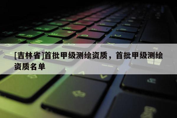 [吉林省]首批甲级测绘资质，首批甲级测绘资质名单