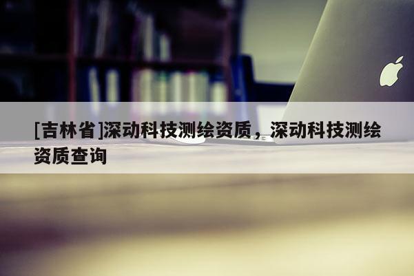[吉林省]深动科技测绘资质，深动科技测绘资质查询