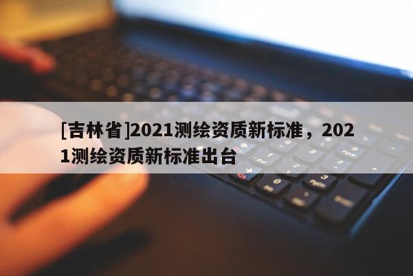 [吉林省]2021测绘资质新标准，2021测绘资质新标准出台