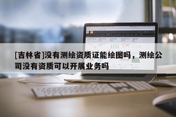 [吉林省]没有测绘资质证能绘图吗，测绘公司没有资质可以开展业务吗