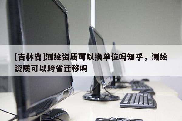 [吉林省]测绘资质可以换单位吗知乎，测绘资质可以跨省迁移吗