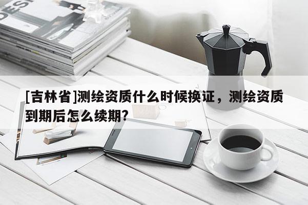 [吉林省]测绘资质什么时候换证，测绘资质到期后怎么续期?