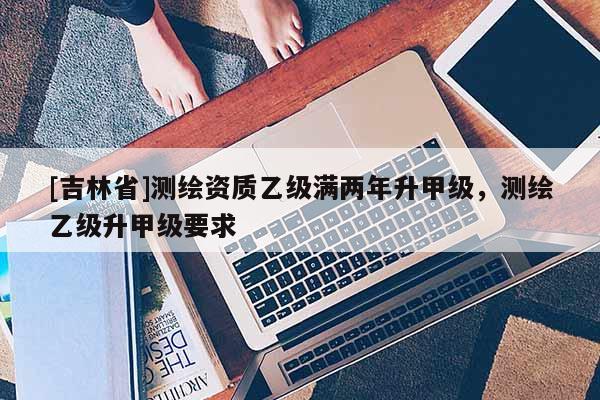 [吉林省]测绘资质乙级满两年升甲级，测绘乙级升甲级要求