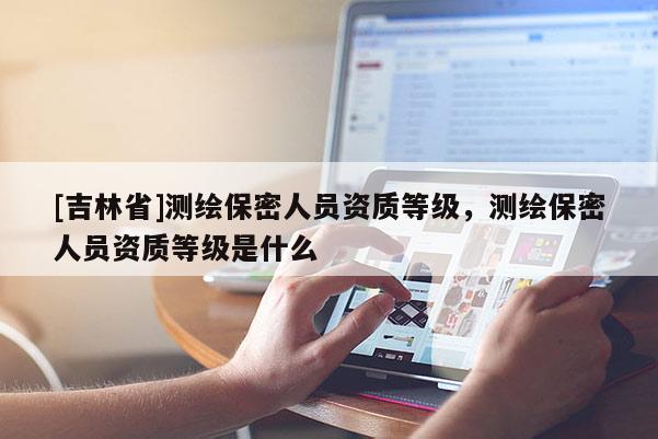 [吉林省]测绘保密人员资质等级，测绘保密人员资质等级是什么