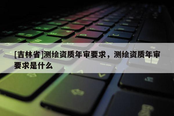 [吉林省]测绘资质年审要求，测绘资质年审要求是什么