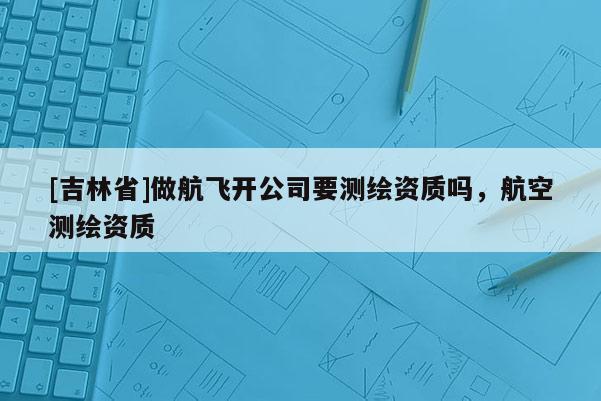 [吉林省]做航飞开公司要测绘资质吗，航空测绘资质