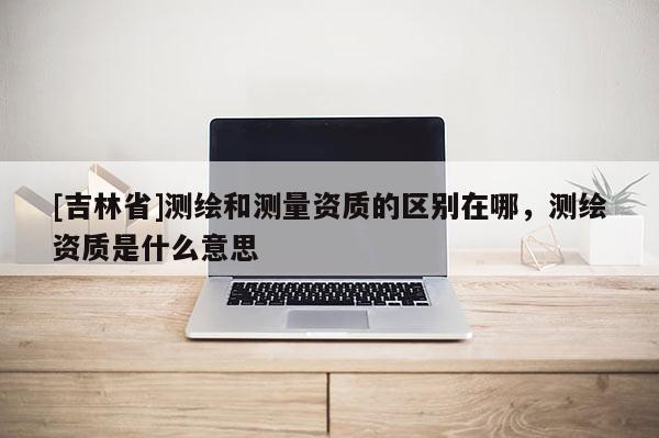 [吉林省]测绘和测量资质的区别在哪，测绘资质是什么意思