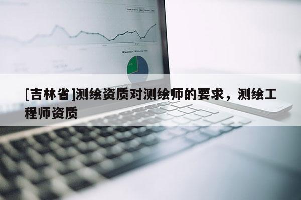 [吉林省]测绘资质对测绘师的要求，测绘工程师资质