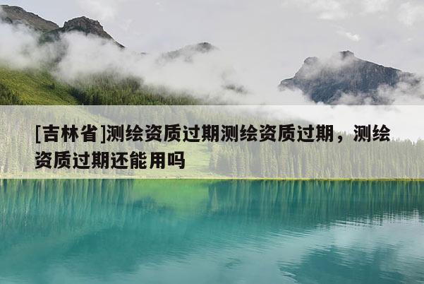 [吉林省]测绘资质过期测绘资质过期，测绘资质过期还能用吗