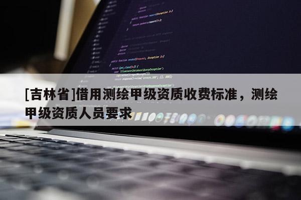 [吉林省]借用测绘甲级资质收费标准，测绘甲级资质人员要求