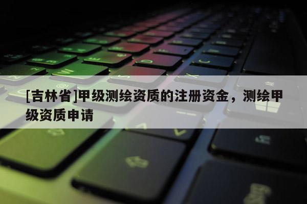 [吉林省]甲级测绘资质的注册资金，测绘甲级资质申请