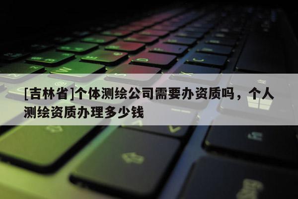 [吉林省]个体测绘公司需要办资质吗，个人测绘资质办理多少钱