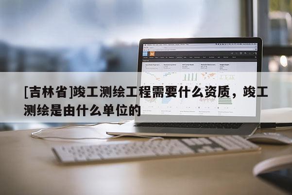 [吉林省]竣工测绘工程需要什么资质，竣工测绘是由什么单位的