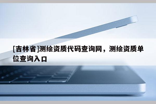 [吉林省]测绘资质代码查询网，测绘资质单位查询入口