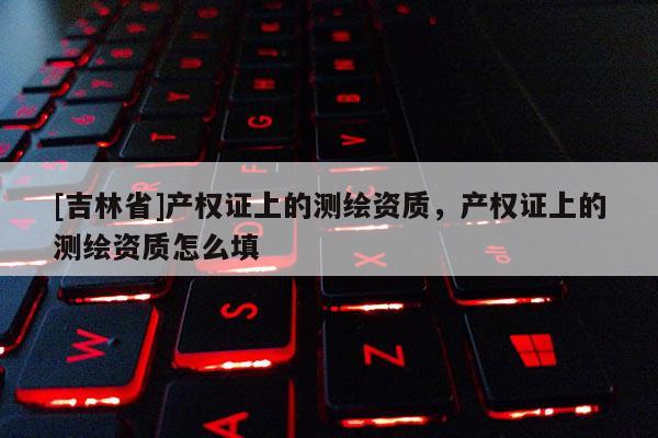 [吉林省]产权证上的测绘资质，产权证上的测绘资质怎么填