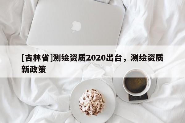 [吉林省]测绘资质2020出台，测绘资质新政策