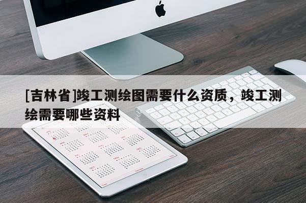 [吉林省]竣工测绘图需要什么资质，竣工测绘需要哪些资料