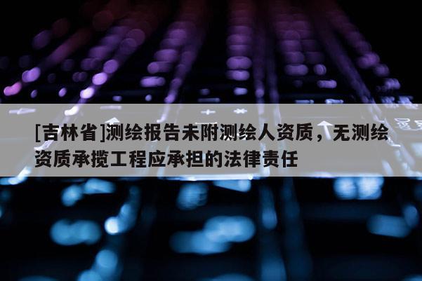[吉林省]测绘报告未附测绘人资质，无测绘资质承揽工程应承担的法律责任