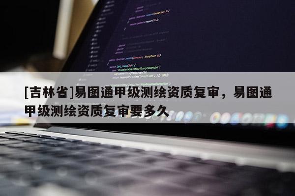 [吉林省]易图通甲级测绘资质复审，易图通甲级测绘资质复审要多久