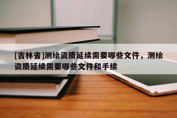 [吉林省]测绘资质延续需要哪些文件，测绘资质延续需要哪些文件和手续