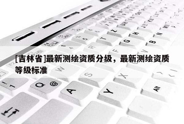 [吉林省]最新测绘资质分级，最新测绘资质等级标准