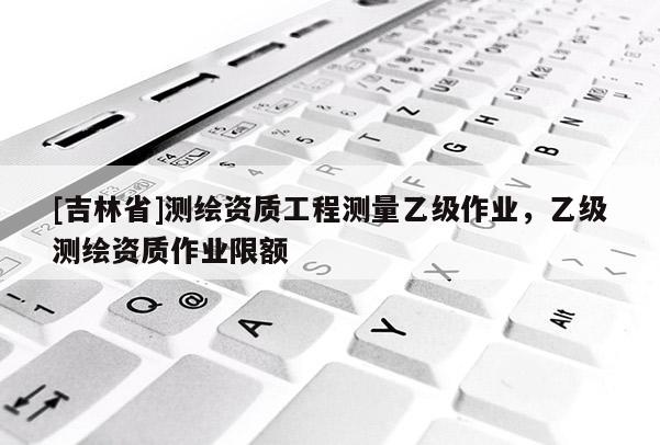 [吉林省]测绘资质工程测量乙级作业，乙级测绘资质作业限额