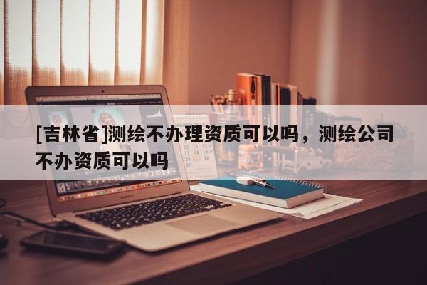 [吉林省]测绘不办理资质可以吗，测绘公司不办资质可以吗