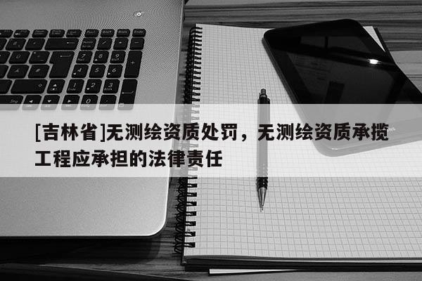 [吉林省]无测绘资质处罚，无测绘资质承揽工程应承担的法律责任