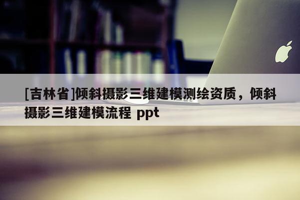 [吉林省]倾斜摄影三维建模测绘资质，倾斜摄影三维建模流程 ppt