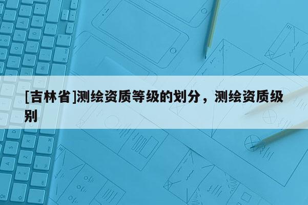 [吉林省]测绘资质等级的划分，测绘资质级别