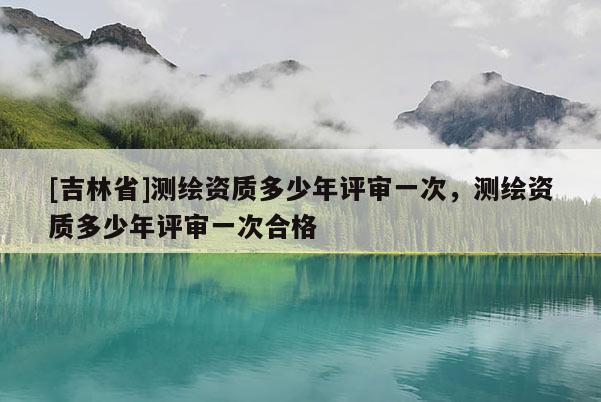 [吉林省]测绘资质多少年评审一次，测绘资质多少年评审一次合格