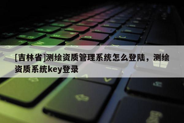 [吉林省]测绘资质管理系统怎么登陆，测绘资质系统key登录