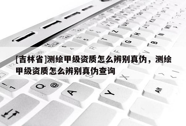 [吉林省]测绘甲级资质怎么辨别真伪，测绘甲级资质怎么辨别真伪查询