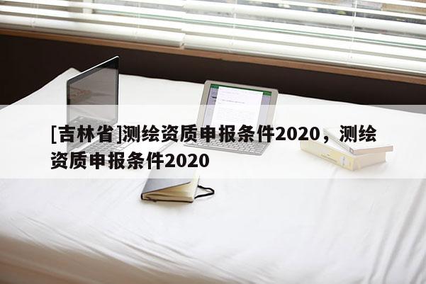 [吉林省]测绘资质申报条件2020，测绘资质申报条件2020